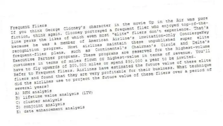 Frequent Fliers
If you think George Clooney's character in the movie Up in the Air was pure fiction, think again. Clooney portrayed a frequent flier who enjoyed top-of-the-line perks the likes of which even most "elite" fliers don't experience. That's because he was a member of American Airline's invitation-only ConciergeKey recognition program. Most airlines maintain these unpublished super elite frequent-flier plans, such as Continental's Chairman's Circle and Delta's Executive Partner programs. These programs are reserved for the highest-volume customers in terms of miles flown or highest-value in terms of revenue. You'll have to fly upwards of 300,000 miles or spend $50,000 a year to be invited.
-Refer to Frequent Fliers. Airlines have estimated the future value of these elite fliers and found that they are very profitable for their business. What technique did the airlines use to project the future value of these fliers over a period of several years?
A) RFM analysis
B) lifetime value analysis (LTV)
C) cluster analysis
D) conjoint analysis
E) data enhancement analysis
