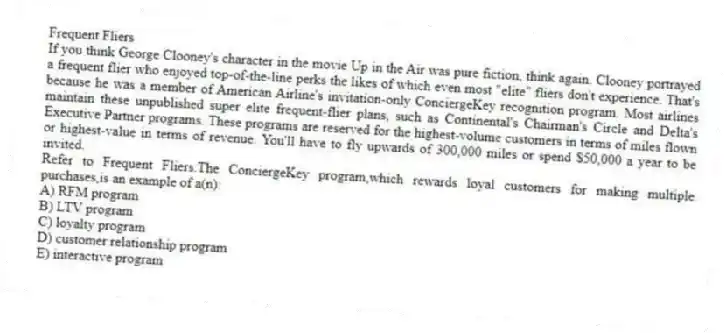 Frequent Fliers
If you think George Clooney's character in the movie Up in the Air was pure fiction, think again. Clooney portrayed a frequent flier who enjoyed top-of-the-line perks the likes of which even most "elite" fliers don't experience. That's because he was a member of American Airline's invitation-only ConciergeKey recognition program. Most airlines maintain these unpublished super elite frequent-flier plans, such as Continental's Chairman's Circle and Delta's Executive Partner programs. These programs are reserved for the highest-volume customers in terms of miles flown or highest-value in terms of revenue. You'll have to fly upwards of 300,000 miles or spend $50,000 a year to be invited.
-Refer to Frequent Fliers.The ConciergeKey program,which rewards loyal customers for making multiple purchases,is an example of a(n):
A) RFM program
B) LTV program
C) loyalty program
D) customer relationship program
E) interactive program