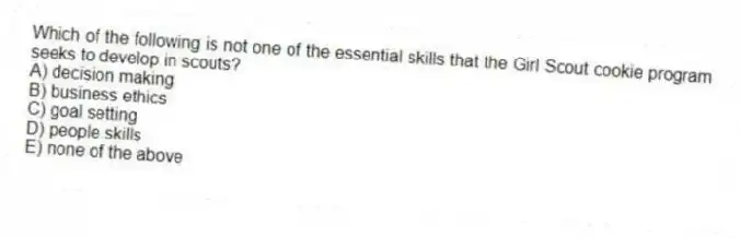 Which of the following is not one of the essential skills that the Girl Scout cookie program seeks to develop in scouts?
A) decision making
B) business ethics
C) goal setting
D) people skills
E) none of the above