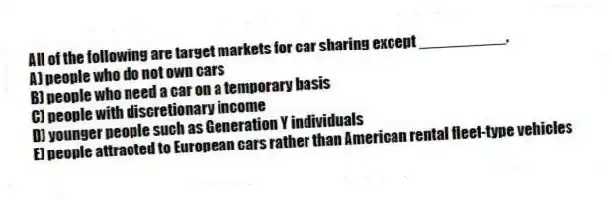 All of the following are target markets for car sharing except __________.
A) people who do not own cars
B) people who need a car on a temporary basis
C) people with discretionary income
D) younger people such as Generation Y individuals
E) people attracted to European cars rather than American rental fleet-type vehicles