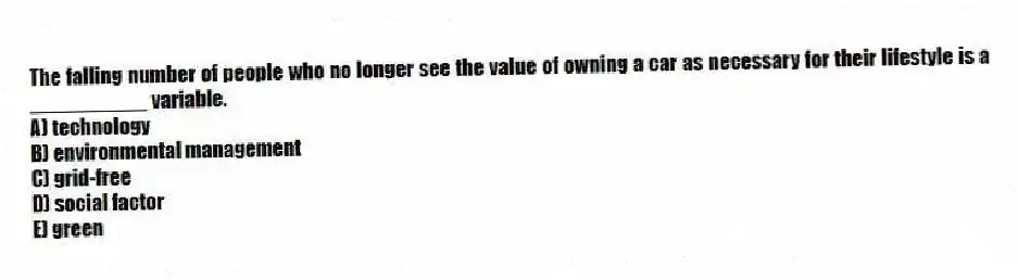 The falling number of people who no longer see the value of owning a car as necessary for their lifestyle is a __________ variable.
A) technology
B) environmental management
C) grid-free
D) social factor
E) green