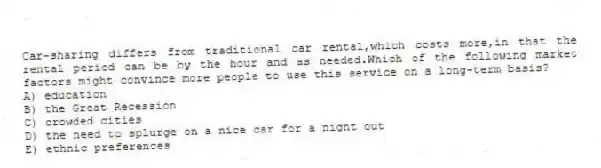 Car-sharing differs from traditional car rental,which costs more,in that the rental period can be by the hour and as needed.Which of the following market factors might convince more people to use this service on a long-term basis?
A) education
B) the Great Recession
C) crowded cities
D) the need to splurge on a nice car for a night out
E) ethnic preferences