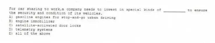 For car sharing to work,a company needs to invest in special kinds of __________ to ensure the security and condition of its vehicles.
A) gasoline engines for stop-and-go urban driving
B) engine immobilizer
C) satellite-activated door locks
D) telemetry systems
E) all of the above