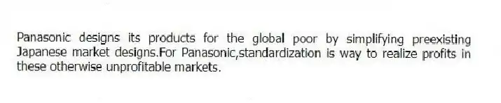 Panasonic designs its products for the global poor by simplifying preexisting Japanese market designs.For Panasonic,standardization is way to realize profits in these otherwise unprofitable markets.