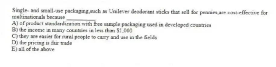 Single- and small-use packaging,such as Unilever deodorant sticks that sell for pennies,are cost-effective for multinationals because __________.
A) of product standardization with free sample packaging used in developed countries
B) the income in many countries in less than $1,000
C) they are easier for rural people to carry and use in the fields
D) the pricing is fair trade
E) all of the above