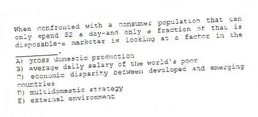 When confronted with a consumer population that can only spend $2 a day-and only a fraction of that is disposable-a marketer is looking at a factor in the __________.
A) gross domestic production
B) average daily salary of the world's poor
C) economic disparity between developed and emerging countries
D) multidomestic strategy
E) external environment
