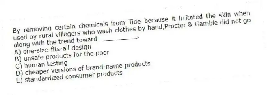 By removing certain chemicals from Tide because it irritated the skin when used by rural villagers who wash clothes by hand,Procter & Gamble did not go along with the trend toward __________.
A) one-size-fits-all design
B) unsafe products for the poor
C) human testing
D) cheaper versions of brand-name products
E) standardized consumer products