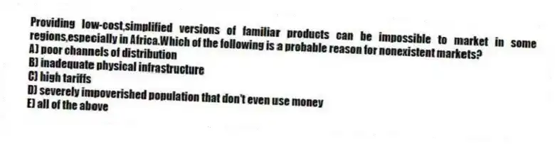 Providing low-cost,simplified versions of familiar products can be impossible to market in some regions,especially in Africa.Which of the following is a probable reason for nonexistent markets?
A) poor channels of distribution
B) inadequate physical infrastructure
C) high tariffs
D) severely impoverished population that don't even use money
E) all of the above