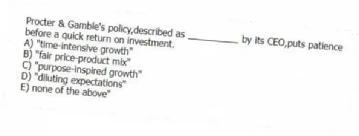 Procter & Gamble's policy,described as __________ by its CEO,puts patience before a quick return on investment.
A) "time-intensive growth"
B) "fair price-product mix"
C) "purpose-inspired growth"
D) "diluting expectations"
E) none of the above"