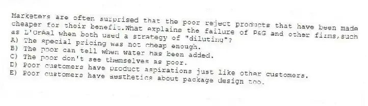 Marketers are often surprised that the poor reject products that have been made cheaper for their benefit.What explains the failure of P&G and other firms,such as L'Oréal when both used a strategy of "diluting"?
A) The special pricing was not cheap enough.
B) The poor can tell when water has been added.
C) The poor don't see themselves as poor.
D) Poor customers have product aspirations just like other customers.
E) Poor customers have aesthetics about package design too.