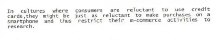 In cultures where consumers are reluctant to use credit cards,they might be just as reluctant to make purchases on a smartphone and thus restrict their m-commerce activities to research.