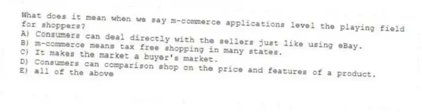 What does it mean when we say m-commerce applications level the playing field for shoppers?
A) Consumers can deal directly with the sellers just like using eBay.
B) m-commerce means tax free shopping in many states.
C) It makes the market a buyer's market.
D) Consumers can comparison shop on the price and features of a product.
E) all of the above