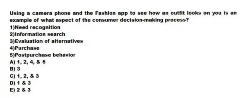 Using a camera phone and the Fashion app to see how an outfit looks on you is an example of what aspect of the consumer decision-making process?
1)Need recognition
2)Information search
3)Evaluation of alternatives
4)Purchase
5)Postpurchase behavior
A) 1, 2, 4, & 5
B) 3
C) 1, 2, & 3
D) 1 & 3
E) 2 & 3
