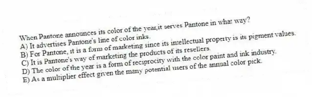 When Pantone announces its color of the year,it serves Pantone in what way?
A) It advertises Pantone's line of color inks.
B) For Pantone, it is a form of marketing since its intellectual property is its pigment values.
C) It is Pantone's way of marketing the products of its resellers.
D) The color of the year is a form of reciprocity with the color paint and ink industry.
E) As a multiplier effect given the many potential users of the annual color pick.