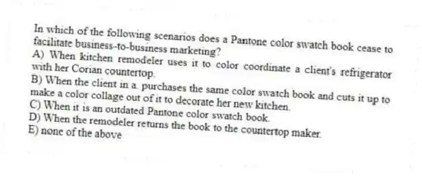 In which of the following scenarios does a Pantone color swatch book cease to facilitate business-to-business marketing?
A) When kitchen remodeler uses it to color coordinate a client's refrigerator with her Corian countertop.
B) When the client in a. purchases the same color swatch book and cuts it up to make a color collage out of it to decorate her new kitchen.
C) When it is an outdated Pantone color swatch book.
D) When the remodeler returns the book to the countertop maker.
E) none of the above