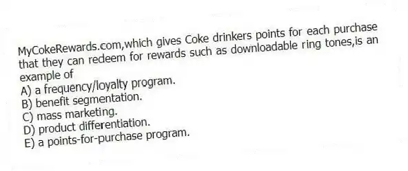 MyCokeRewards.com,which gives Coke drinkers points for each purchase that they can redeem for rewards such as downloadable ring tones,is an example of
A) a frequency/loyalty program.
B) benefit segmentation.
C) mass marketing.
D) product differentiation.
E) a points-for-purchase program.