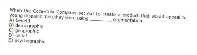 When the Coca-Cola Company set out to create a product that would appeal to young Hispanic men,they were using ________ segmentation.
A) benefit
B) demographic
C) geographic
D) racial
E) psychographic