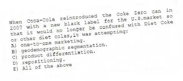 When Coca-Cola reintroduced the Coke Zero can in 2007 with a new black label for the U.S.market so that it would no longer be confused with Diet Coke or other diet colas,it was attempting:
A) one-to-one marketing.
B) geodemographic segmentation.
C) product differentiation.
D) repositioning.
E) All of the above