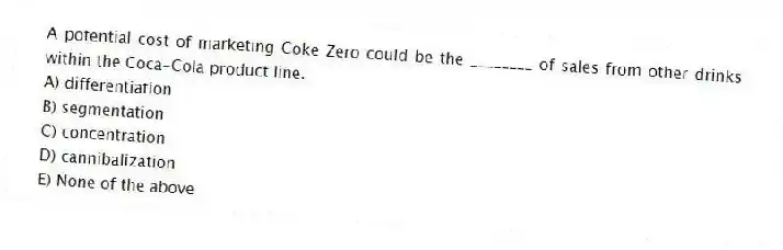 A potential cost of marketing Coke Zero could be the ________ of sales from other drinks within the Coca-Cola product line.
A) differentiation
B) segmentation
C) concentration
D) cannibalization
E) None of the above