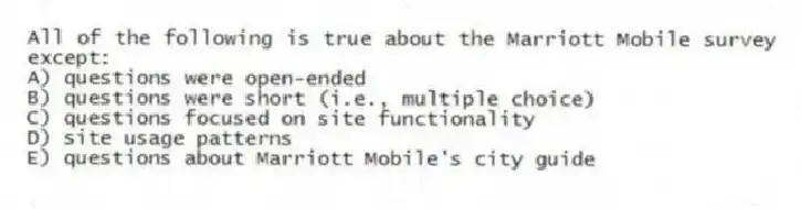 All of the following is true about the Marriott Mobile survey except:
A) questions were open-ended
B) questions were short (i.e., multiple choice)
C) questions focused on site functionality
D) site usage patterns
E) questions about Marriott Mobile's city guide