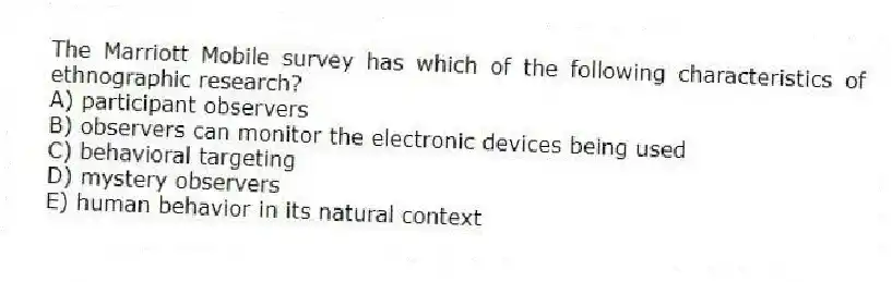 The Marriott Mobile survey has which of the following characteristics of ethnographic research?
A) participant observers
B) observers can monitor the electronic devices being used
C) behavioral targeting
D) mystery observers
E) human behavior in its natural context