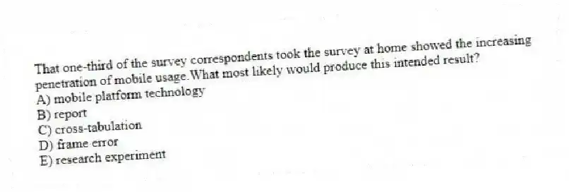 That one-third of the survey correspondents took the survey at home showed the increasing penetration of mobile usage.What most likely would produce this intended result?
A) mobile platform technology
B) report
C) cross-tabulation
D) frame error
E) research experiment