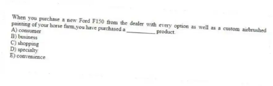 When you purchase a new Ford F150 from the dealer with every option as well as a custom airbrushed painting of your horse farm,you have purchased a __________ product.
A) consumer
B) business
C) shopping
D) specialty
E) convenience