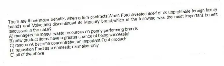 There are three major benefits when a firm contracts.When Ford divested itself of its unprofitable foreign luxury brands and Volvo,and discontinued its Mercury brand,which of the following was the most important benefit discussed in the case?
A) managers no longer waste resources on poorly performing brands
B) new product items have a greater chance of being successful
C) resources become concentrated on important Ford products
D) reposition Ford as a domestic carmaker only
E) all of the above