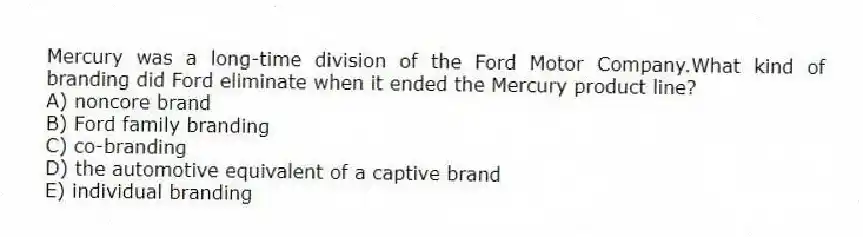 Mercury was a long-time division of the Ford Motor Company.What kind of branding did Ford eliminate when it ended the Mercury product line?
A) noncore brand
B) Ford family branding
C) co-branding
D) the automotive equivalent of a captive brand
E) individual branding