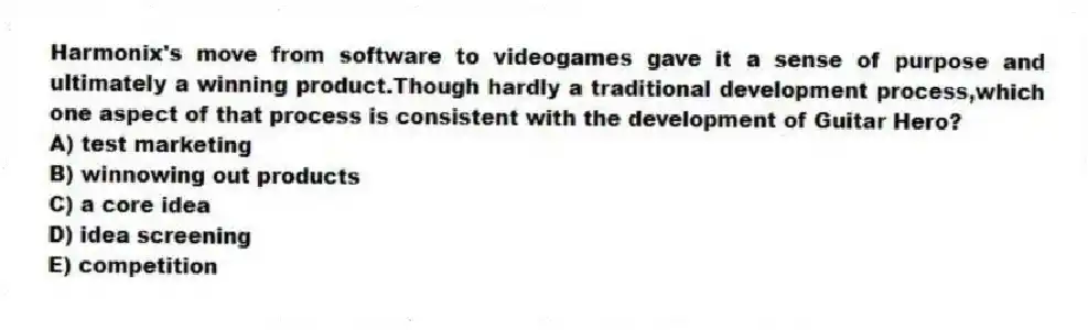 Harmonix's move from software to videogames gave it a sense of purpose and ultimately a winning product.Though hardly a traditional development process,which one aspect of that process is consistent with the development of Guitar Hero?
A) test marketing
B) winnowing out products
C) a core idea
D) idea screening
E) competition