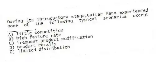 During its introductory stage,Guitar Hero experienced none of the following typical scenarios except __________.
A) little competition
B) high failure rate
C) frequent product modification
D) product recalls
E) limited distribution