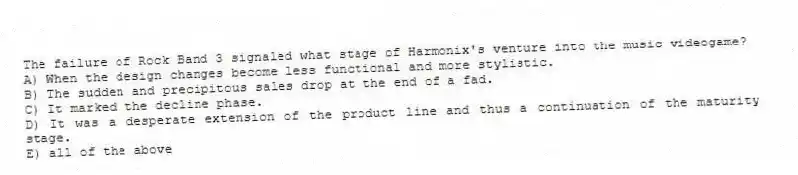 The failure of Rock Band 3 signaled what stage of Harmonix's venture into the music videogame?
A) When the design changes become less functional and more stylistic.
B) The sudden and precipitous sales drop at the end of a fad.
C) It marked the decline phase.
D) It was a desperate extension of the product line and thus a continuation of the maturity stage.
E) all of the above