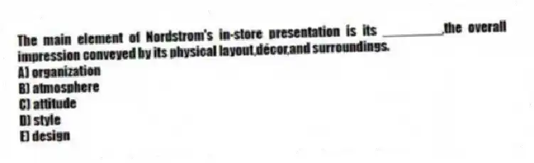The main element of Nordstrom's in-store presentation is its ________,the overall impression conveyed by its physical layout,décor,and surroundings.
A) organization
B) atmosphere
C) attitude
D) style
E) design