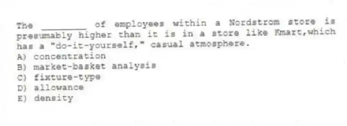 The ________ of employees within a Nordstrom store is presumably higher than it is in a store like Kmart,which has a "do-it-yourself," casual atmosphere.
A) concentration
B) market-basket analysis
C) fixture-type
D) allowance
E) density