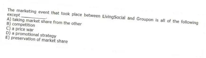 The marketing event that took place between LivingSocial and Groupon is all of the following except __________.
A) taking market share from the other
B) competition
C) a price war
D) a promotional strategy
E) preservation of market share