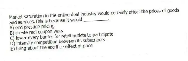 Market saturation in the online deal industry would certainly affect the prices of goods and services.This is because it would __________.
A) end prestige pricing
B) create real coupon wars
C) lower every barrier for retail outlets to participate
D) intensify competition between its subscribers
E) bring about the sacrifice effect of price
