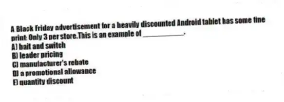 A Black Friday advertisement for a heavily discounted Android tablet has some fine print: Only 3 per store.This is an example of __________.
A) bait and switch
B) leader pricing
C) manufacturer's rebate
D) a promotional allowance
E) quantity discount