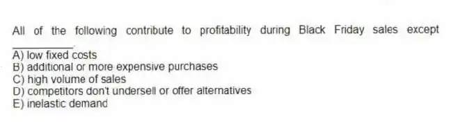 All of the following contribute to profitability during Black Friday sales except __________.
A) low fixed costs
B) additional or more expensive purchases
C) high volume of sales
D) competitors don't undersell or offer alternatives
E) inelastic demand