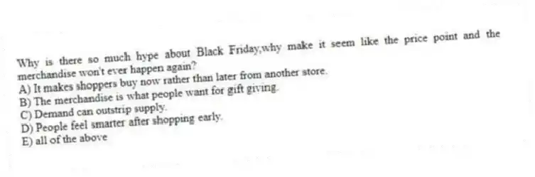 Why is there so much hype about Black Friday,why make it seem like the price point and the merchandise won't ever happen again?
A) It makes shoppers buy now rather than later from another store.
B) The merchandise is what people want for gift giving.
C) Demand can outstrip supply.
D) People feel smarter after shopping early.
E) all of the above