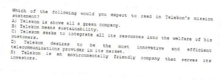 Which of the following would you expect to read in Telekom's mission statement?
A) Telekom is above all a green company.
B) Telekom means sustainability.
C) Telekom seeks to integrate all its resources into the welfare of his customers.
D) Telekom desires to be the most innovative and efficient telecommunications provider in its market.
E) Telekom is an environmentally friendly company that serves its investors.