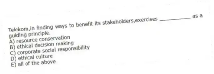 Telekom,in finding ways to benefit its stakeholders,exercises __________ as a guiding principle.
A) resource conservation
B) ethical decision making
C) corporate social responsibility
D) ethical culture
E) all of the above