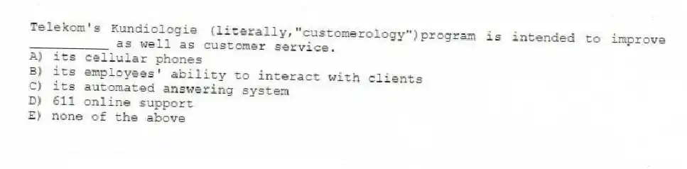 Telekom's Kundiologie (literally,"customerology")program is intended to improve __________ as well as customer service.
A) its cellular phones
B) its employees' ability to interact with clients
C) its automated answering system
D) 611 online support
E) none of the above