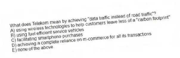 What does Telekom mean by achieving "data traffic instead of road traffic"?
A) using wireless technologies to help customers leave less of a "carbon footprint"
B) using fuel efficient service vehicles
C) facilitating smartphone purchases
D) achieving a complete reliance on m-commerce for all its transactions
E) none of the above