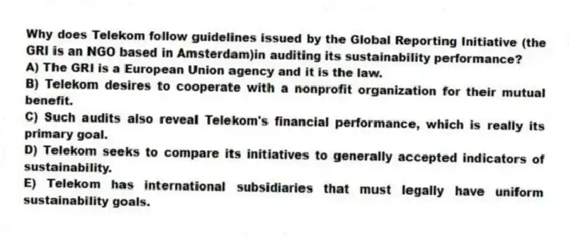 Why does Telekom follow guidelines issued by the Global Reporting Initiative (the GRI is an NGO based in Amsterdam)in auditing its sustainability performance?
A) The GRI is a European Union agency and it is the law.
B) Telekom desires to cooperate with a nonprofit organization for their mutual benefit.
C) Such audits also reveal Telekom's financial performance, which is really its primary goal.
D) Telekom seeks to compare its initiatives to generally accepted indicators of sustainability.
E) Telekom has international subsidiaries that must legally have uniform sustainability goals.