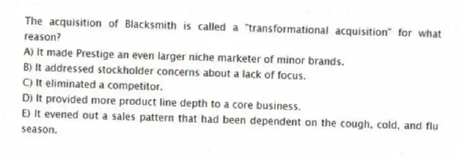 The acquisition of Blacksmith is called a "transformational acquisition" for what reason?
A) It made Prestige an even larger niche marketer of minor brands.
B) It addressed stockholder concerns about a lack of focus.
C) It eliminated a competitor.
D) It provided more product line depth to a core business.
E) It evened out a sales pattern that had been dependent on the cough, cold, and flu season.