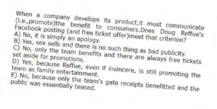 When a company develops its product,it must communicate (i.e.,promote)the benefit to consumers.Does Doug Reffue's Facebook posting (and free ticket offer)meet that criterion?
A) No, it is simply an apology.
B) Yes, sex sells and there is no such thing as bad publicity.
C) No, only the team benefits and there are always free tickets set aside for promotions.
D) Yes, because Reffue, even if insincere, is still promoting the team as family entertainment.
E) No, because only the team's gate receipts benefitted and the public was essentially teased.