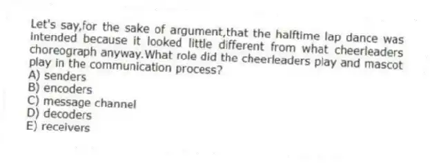 Let's say,for the sake of argument,that the halftime lap dance was intended because it looked little different from what cheerleaders choreograph anyway.What role did the cheerleaders play and mascot play in the communication process?
A) senders
B) encoders
C) message channel
D) decoders
E) receivers