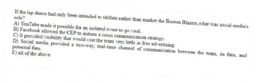 If the lap dance had only been intended to titillate rather than market the Boston Blazers,what was social media's role?
A) YouTube made it possible for an isolated event to go viral.
B) Facebook allowed the CEP to initiate a crisis communication strategy.
C) It provided visibility that would cost the team very little in free advertising.
D) Social media provided a two-way, real-time channel of communication between the team, its fans, and potential fans.
E) all of the above