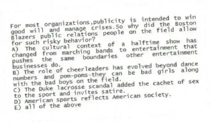 For most organizations,publicity is intended to win good will and manage crises.So why did the Boston Blazers public relations people on the field allow for such risky behavior?
A) The cultural context of a halftime show has changed from marching bands to entertainment that pushes the same boundaries other entertainment businesses do.
B) The role of cheerleaders has evolved beyond dance numbers and pom-poms-they can be bad girls along with the bad boys on the field.
C) The Duke lacrosse scandal added the cachet of sex to the sport and invites satire.
D) American sports reflects American society.
E) all of the above
