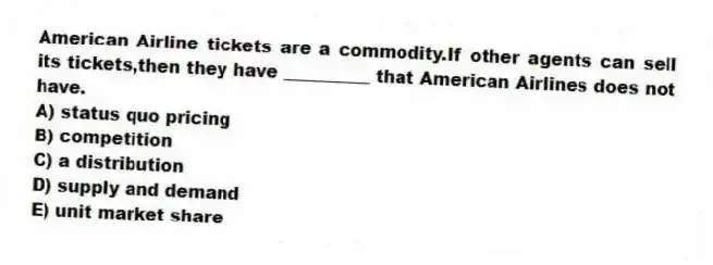 American Airline tickets are a commodity.If other agents can sell its tickets,then they have __________ that American Airlines does not have.
A) status quo pricing
B) competition
C) a distribution
D) supply and demand
E) unit market share